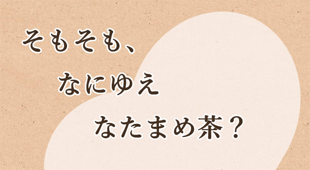 そもそも、なにゆえ なたまめ茶？